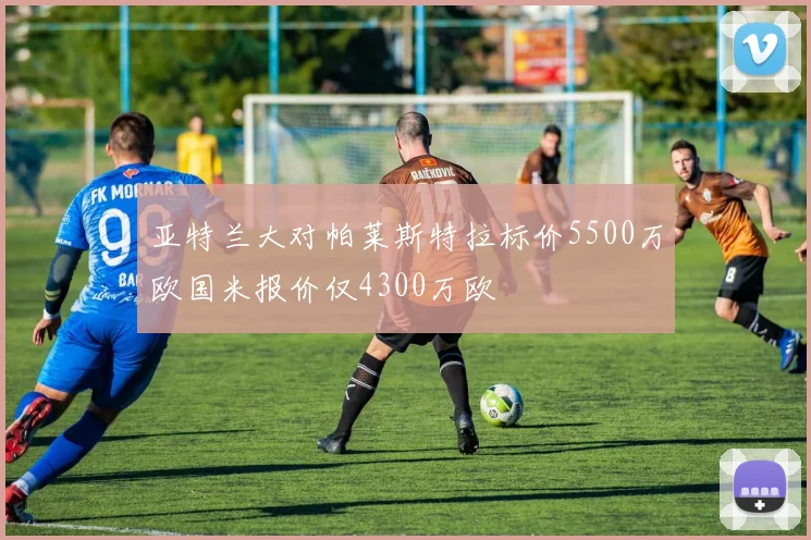 亚特兰大对帕莱斯特拉标价5500万欧国米报价仅4300万欧