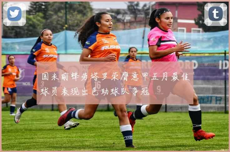 国米前锋劳塔罗荣膺意甲五月最佳球员表现出色助球队争冠