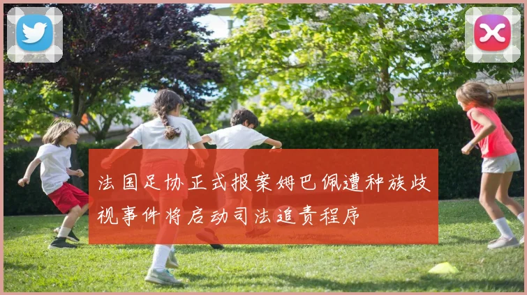 法国足协正式报案姆巴佩遭种族歧视事件将启动司法追责程序