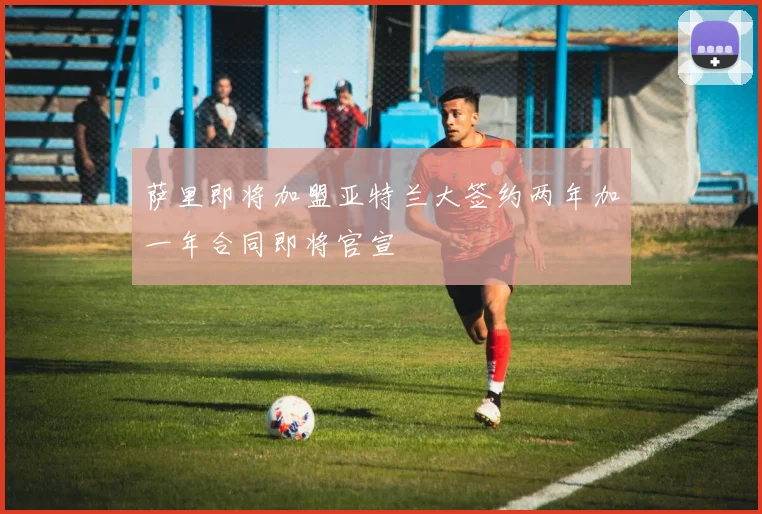 萨里即将加盟亚特兰大签约两年加一年合同即将官宣