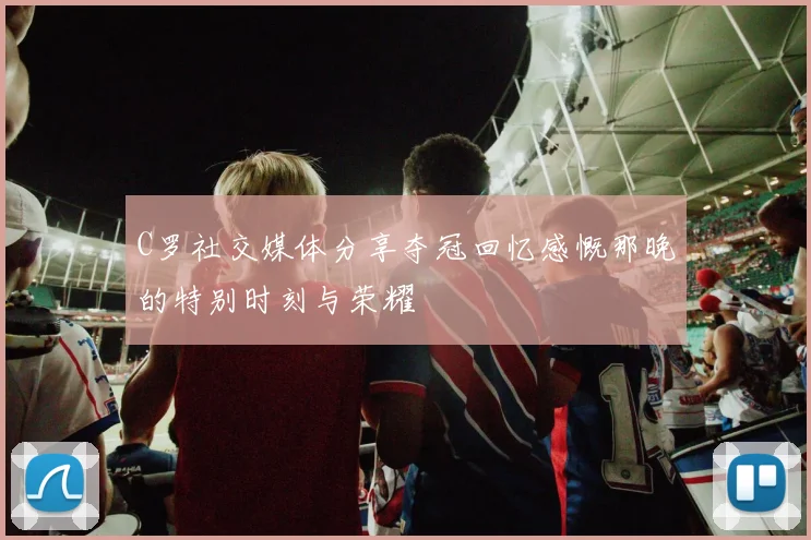 C罗社交媒体分享夺冠回忆感慨那晚的特别时刻与荣耀