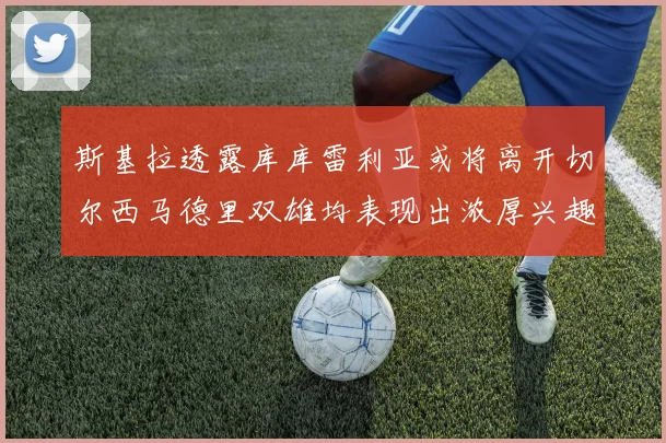 斯基拉透露库库雷利亚或将离开切尔西马德里双雄均表现出浓厚兴趣