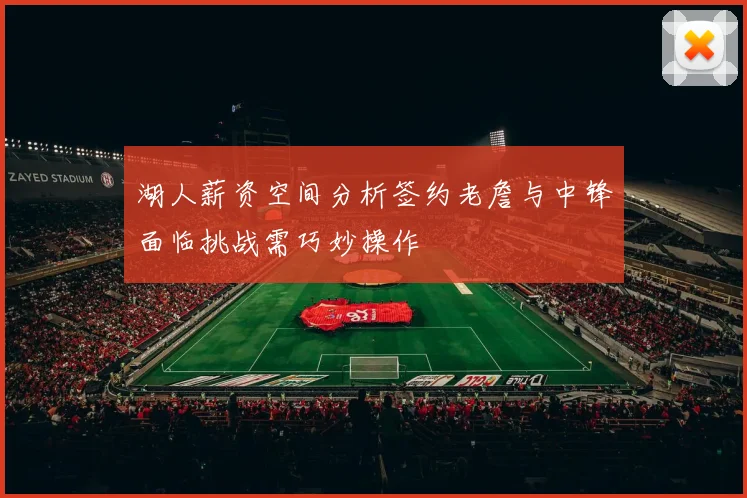 湖人薪资空间分析签约老詹与中锋面临挑战需巧妙操作