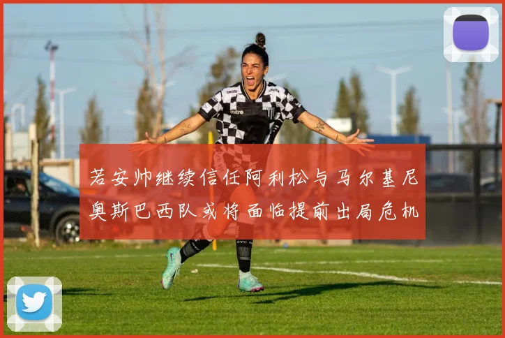若安帅继续信任阿利松与马尔基尼奥斯巴西队或将面临提前出局危机