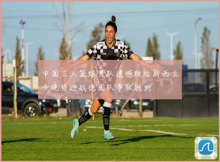中国三人篮球男队遗憾败给新西兰今晚将迎战德国队争取胜利