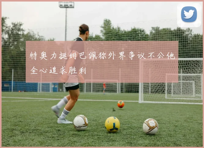 特奥力挺姆巴佩称外界争议不公他全心追求胜利