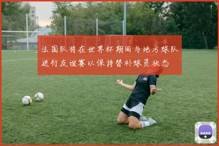 法国队将在世界杯期间与地方球队进行友谊赛以保持替补球员状态
