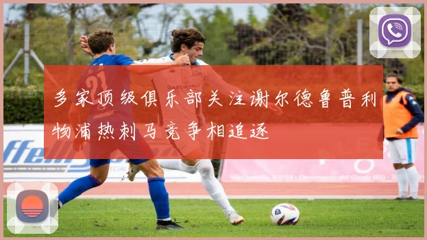 多家顶级俱乐部关注谢尔德鲁普利物浦热刺马竞争相追逐