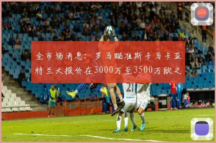 全市场消息：罗马瞄准斯卡马卡亚特兰大报价在3000万至3500万欧之间